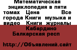 Математическая энциклопедия в пяти томах › Цена ­ 1 000 - Все города Книги, музыка и видео » Книги, журналы   . Кабардино-Балкарская респ.